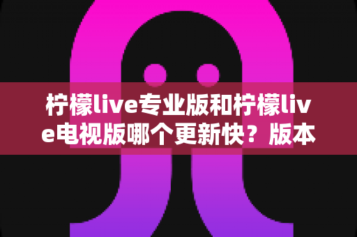 柠檬live专业版和柠檬live电视版哪个更新快？版本更新速度全面对比与选择指南
