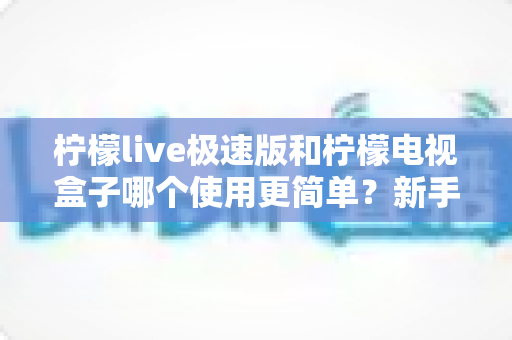 柠檬live极速版和柠檬电视盒子哪个使用更简单？新手必看的操作难度全面对比指南