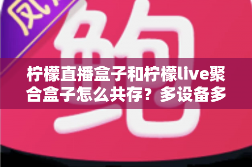 柠檬直播盒子和柠檬live聚合盒子怎么共存？多设备多开安装全攻略详解