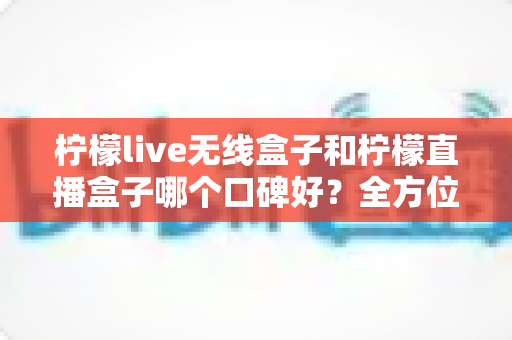 柠檬live无线盒子和柠檬直播盒子哪个口碑好？全方位对比评测与选购避坑指南