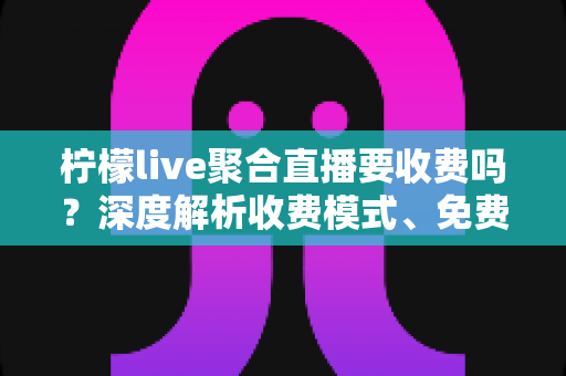 柠檬live聚合直播要收费吗？深度解析收费模式、免费功能与避坑指南