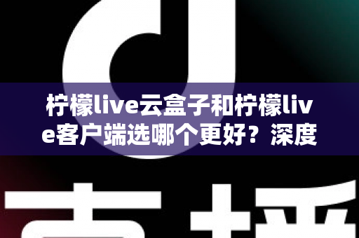 柠檬live云盒子和柠檬live客户端选哪个更好？深度对比帮你一次选对不踩坑