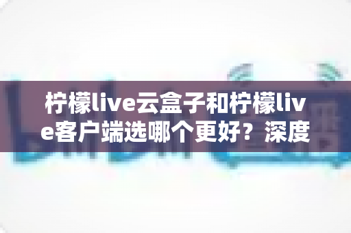 柠檬live云盒子和柠檬live客户端选哪个更好？深度对比帮你一次选对不踩坑