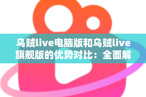 乌贼live电脑版和乌贼live旗舰版的优势对比：全面解析两大版本核心差异，帮你选出最适合自己的直播工具