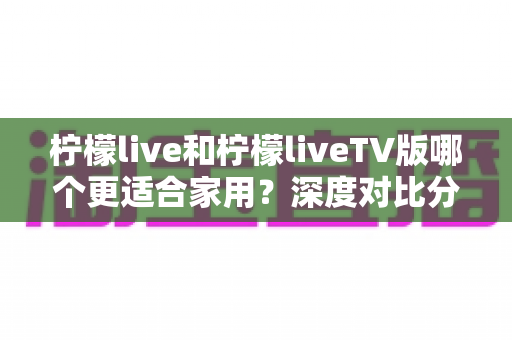 柠檬live和柠檬liveTV版哪个更适合家用?深度对比分析帮你找到最佳选择 柠檬live和柠檬liveTV版哪个更适合家用?深度对比分析帮你找到最佳选择
