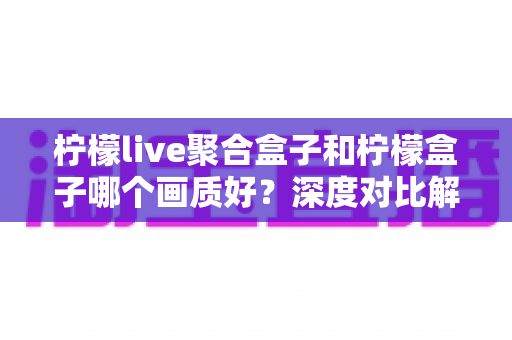 柠檬live聚合盒子和柠檬盒子哪个画质好？深度对比解析助你选对高清观影设备
