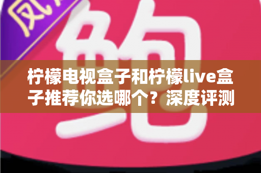 柠檬电视盒子和柠檬live盒子推荐你选哪个？深度评测帮你找到最适合的客厅娱乐神器