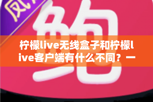 柠檬live无线盒子和柠檬live客户端有什么不同？一文读懂两者区别与选购指南