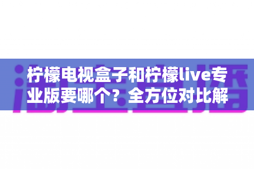 柠檬电视盒子和柠檬live专业版要哪个?全方位对比解析与选购指南 柠檬电视盒子和柠檬live专业版要哪个?全方位对比解析与选购指南