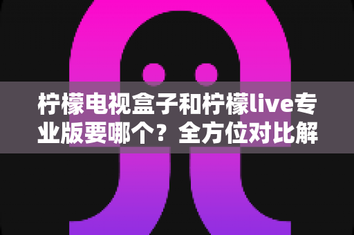 柠檬电视盒子和柠檬live专业版要哪个？全方位对比解析与选购指南