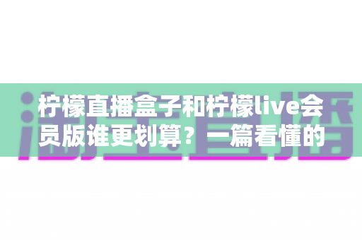 柠檬直播盒子和柠檬live会员版谁更划算？一篇看懂的超全对比与省钱选购指南