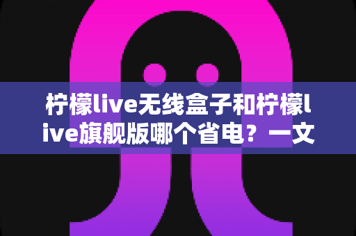柠檬live无线盒子和柠檬live旗舰版哪个省电?一文看懂功耗差异与选购指南 柠檬live无线盒子和柠檬live旗舰版哪个省电?一文看懂功耗差异与选购指南