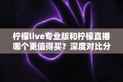 柠檬live专业版和柠檬直播哪个更值得买？深度对比分析助你理性选购