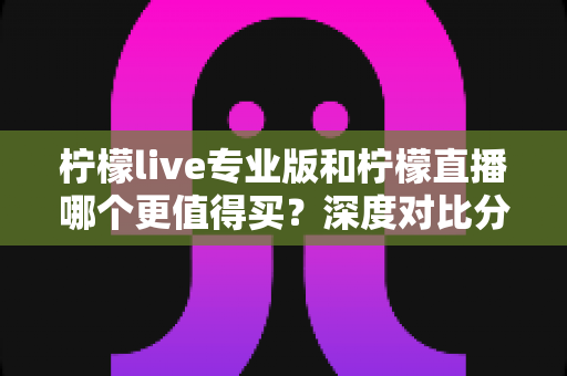 柠檬live专业版和柠檬直播哪个更值得买？深度对比分析助你理性选购