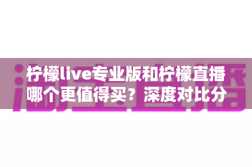 柠檬live专业版和柠檬直播哪个更值得买？深度对比分析助你理性选购