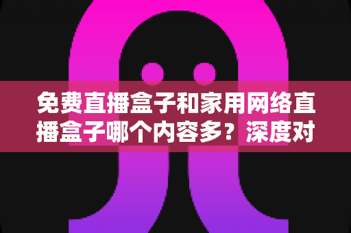 免费直播盒子和家用网络直播盒子哪个内容多?深度对比评测帮你选对不踩坑 免费直播盒子和家用网络直播盒子哪个内容多?深度对比评测帮你选对不踩坑