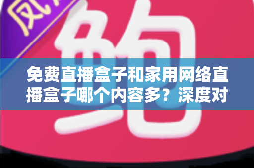 免费直播盒子和家用网络直播盒子哪个内容多？深度对比评测帮你选对不踩坑