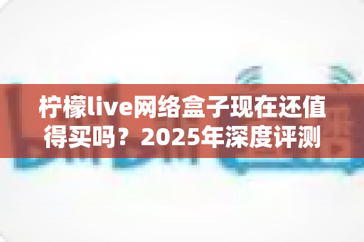 柠檬live网络盒子现在还值得买吗?2025年深度评测与购买指南 柠檬live网络盒子现在还值得买吗?2025年深度评测与购买指南