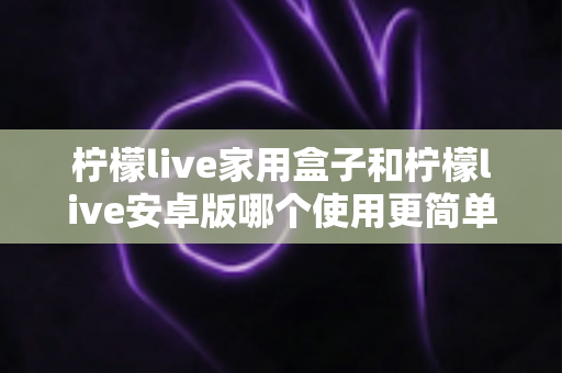 柠檬live家用盒子和柠檬live安卓版哪个使用更简单？新手也能秒懂的全维度对比指南