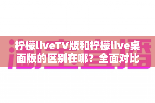 柠檬liveTV版和柠檬live桌面版的区别在哪？全面对比解析与选购指南