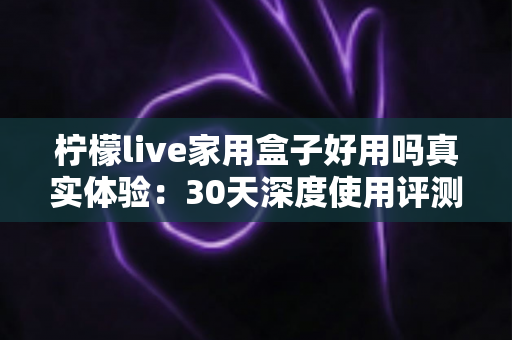 柠檬live家用盒子好用吗真实体验:30天深度使用评测报告,优缺点一网打尽 柠檬live家用盒子好用吗真实体验:30天深度使用评测报告,优缺点一网打尽