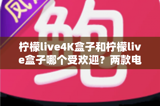 柠檬live4K盒子和柠檬live盒子哪个受欢迎？两款电视盒子深度对比与选购全指南
