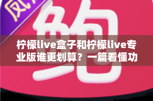 柠檬live盒子和柠檬live专业版谁更划算？一篇看懂功能、成本与选购全解析