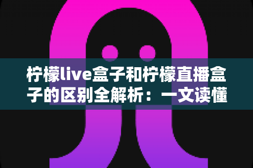 柠檬live盒子和柠檬直播盒子的区别全解析:一文读懂两者差异,选对不选贵! 柠檬live盒子和柠檬直播盒子的区别全解析:一文读懂两者差异,选对不选贵!