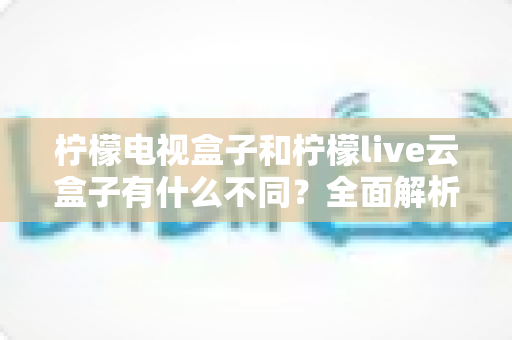 柠檬电视盒子和柠檬live云盒子有什么不同?全面解析两款热门电视盒子的核心差异与选购指南 柠檬电视盒子和柠檬live云盒子有什么不同?全面解析两款热门电视盒子的核心差异与选购指南