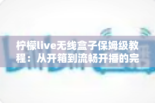 柠檬live无线盒子保姆级教程：从开箱到流畅开播的完整实战指南（新手小白也能一次搞定）