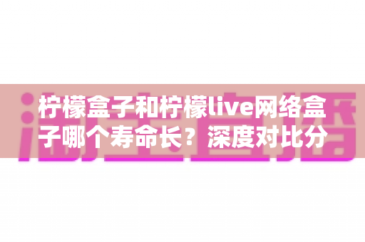 柠檬盒子和柠檬live网络盒子哪个寿命长?深度对比分析与选购保养全指南 柠檬盒子和柠檬live网络盒子哪个寿命长?深度对比分析与选购保养全指南