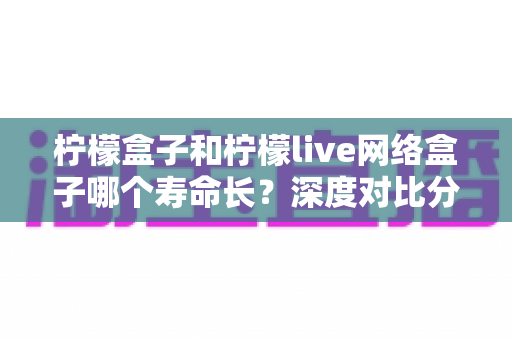柠檬盒子和柠檬live网络盒子哪个寿命长?深度对比分析与选购保养全指南 柠檬盒子和柠檬live网络盒子哪个寿命长?深度对比分析与选购保养全指南