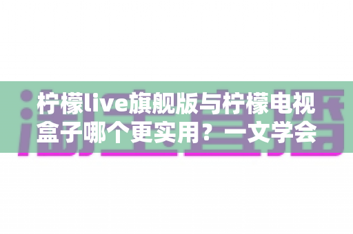 柠檬live旗舰版与柠檬电视盒子哪个更实用?一文学会大屏影音选购的深度对比评测与避坑指南 柠檬live旗舰版与柠檬电视盒子哪个更实用?一文学会大屏影音选购的深度对比评测与避坑指南