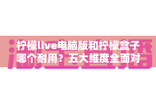 柠檬live电脑版和柠檬盒子哪个耐用?五大维度全面对比与深度解析,助你选到更稳定持久的方案 柠檬live电脑版和柠檬盒子哪个耐用?五大维度全面对比与深度解析,助你选到更稳定持久的方案
