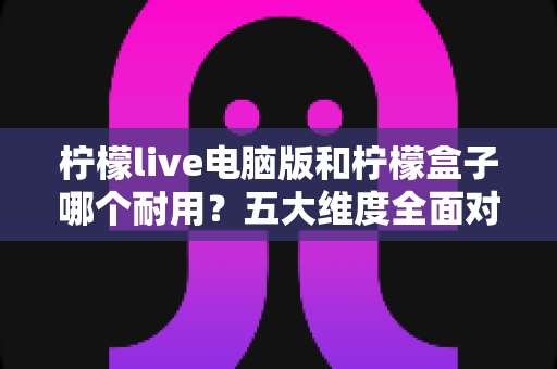 柠檬live电脑版和柠檬盒子哪个耐用？五大维度全面对比与深度解析，助你选到更稳定持久的方案