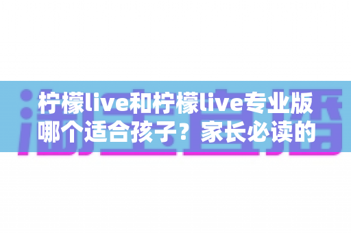 柠檬live和柠檬live专业版哪个适合孩子?家长必读的全维度对比与选择指南 柠檬live和柠檬live专业版哪个适合孩子?家长必读的全维度对比与选择指南