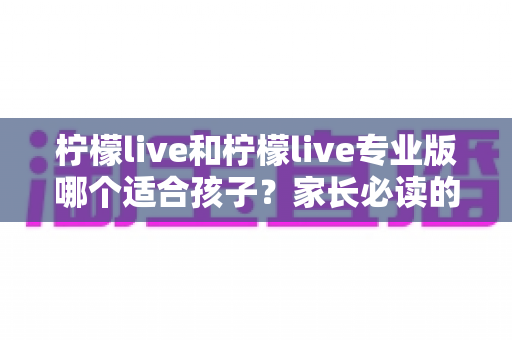 柠檬live和柠檬live专业版哪个适合孩子?家长必读的全维度对比与选择指南 柠檬live和柠檬live专业版哪个适合孩子?家长必读的全维度对比与选择指南