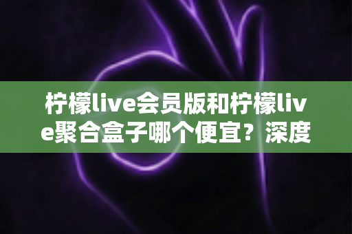 柠檬live会员版和柠檬live聚合盒子哪个便宜?深度价格对比与选购避坑指南 柠檬live会员版和柠檬live聚合盒子哪个便宜?深度价格对比与选购避坑指南
