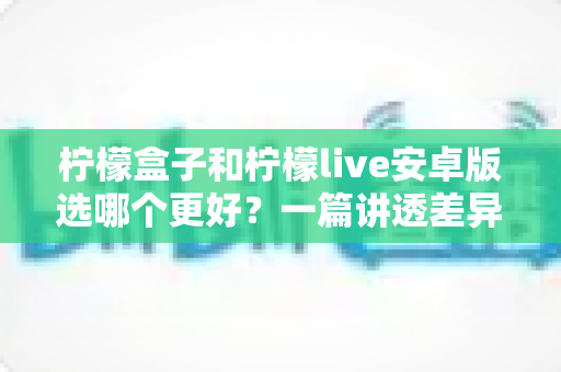柠檬盒子和柠檬live安卓版选哪个更好？一篇讲透差异的深度对比指南