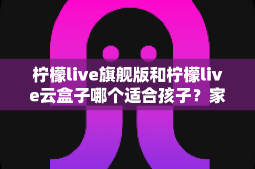 柠檬live旗舰版和柠檬live云盒子哪个适合孩子？家长必读的深度对比与选购护眼全攻略