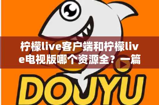柠檬live客户端和柠檬live电视版哪个资源全？一篇讲透资源差异与选择思路的深度对比指南