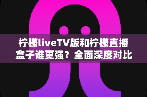 柠檬liveTV版和柠檬直播盒子谁更强？全面深度对比评测，帮你找到最适合的大屏观影方案