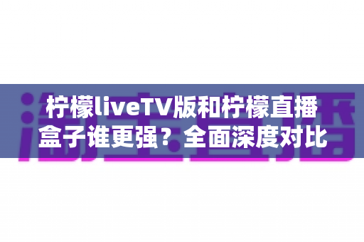 柠檬liveTV版和柠檬直播盒子谁更强？全面深度对比评测，帮你找到最适合的大屏观影方案