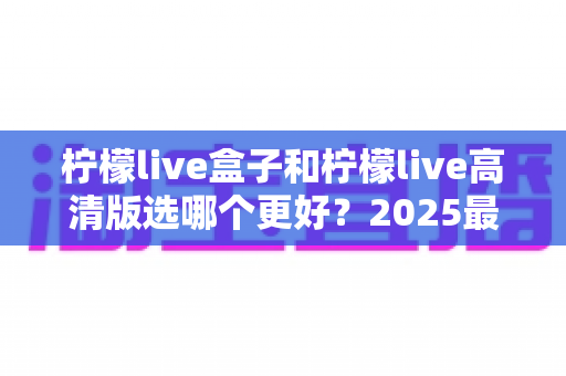 柠檬live盒子和柠檬live高清版选哪个更好？2025最新选购对比指南，帮你找到最适合的观影方案