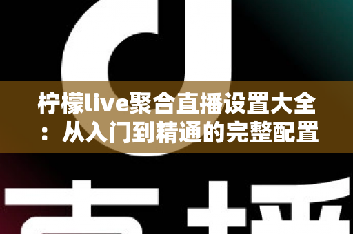 柠檬live聚合直播设置大全：从入门到精通的完整配置指南与实用技巧