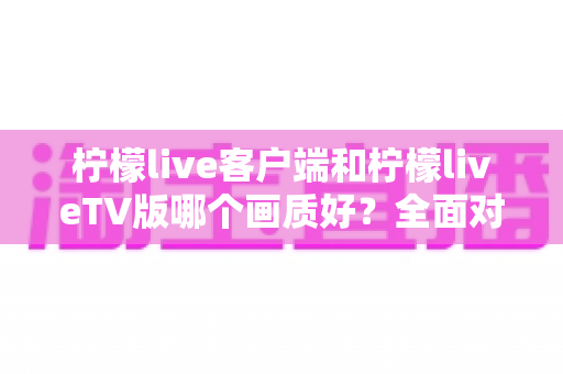柠檬live客户端和柠檬liveTV版哪个画质好？全面对比与画质优化指南帮你找到最佳观影方案