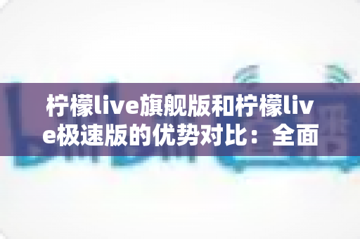 柠檬live旗舰版和柠檬live极速版的优势对比:全面解析助你选出最适合自己的版本 柠檬live旗舰版和柠檬live极速版的优势对比:全面解析助你选出最适合自己的版本