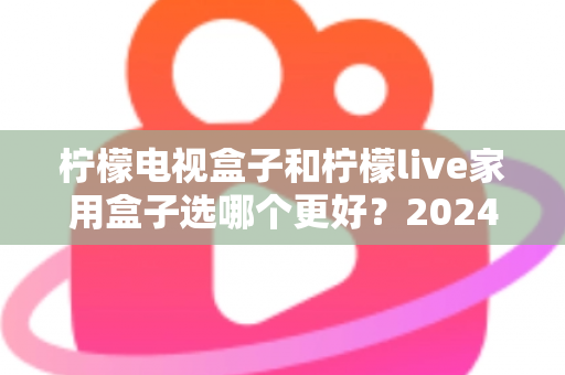 柠檬电视盒子和柠檬live家用盒子选哪个更好？2024年最全选购指南与深度对比分析