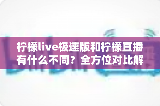 柠檬live极速版和柠檬直播有什么不同？全方位对比解析，帮你选对适合自己的版本