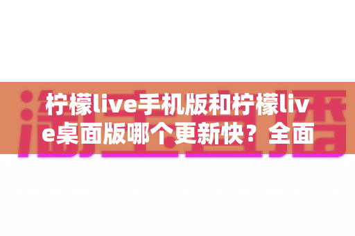 柠檬live手机版和柠檬live桌面版哪个更新快？全面对比解析助你选对版本